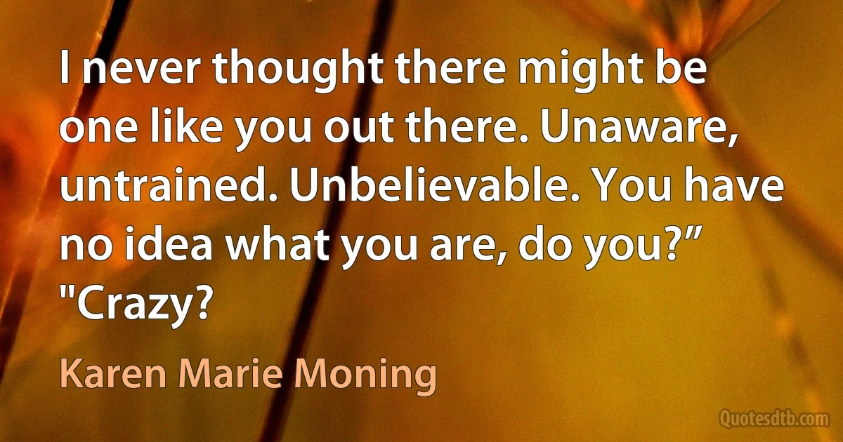 I never thought there might be one like you out there. Unaware, untrained. Unbelievable. You have no idea what you are, do you?” "Crazy? (Karen Marie Moning)