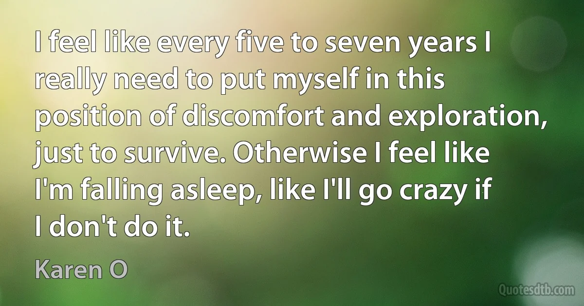 I feel like every five to seven years I really need to put myself in this position of discomfort and exploration, just to survive. Otherwise I feel like I'm falling asleep, like I'll go crazy if I don't do it. (Karen O)