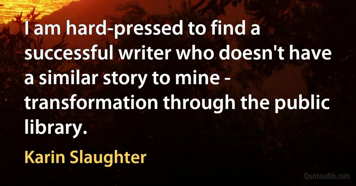 I am hard-pressed to find a successful writer who doesn't have a similar story to mine - transformation through the public library. (Karin Slaughter)