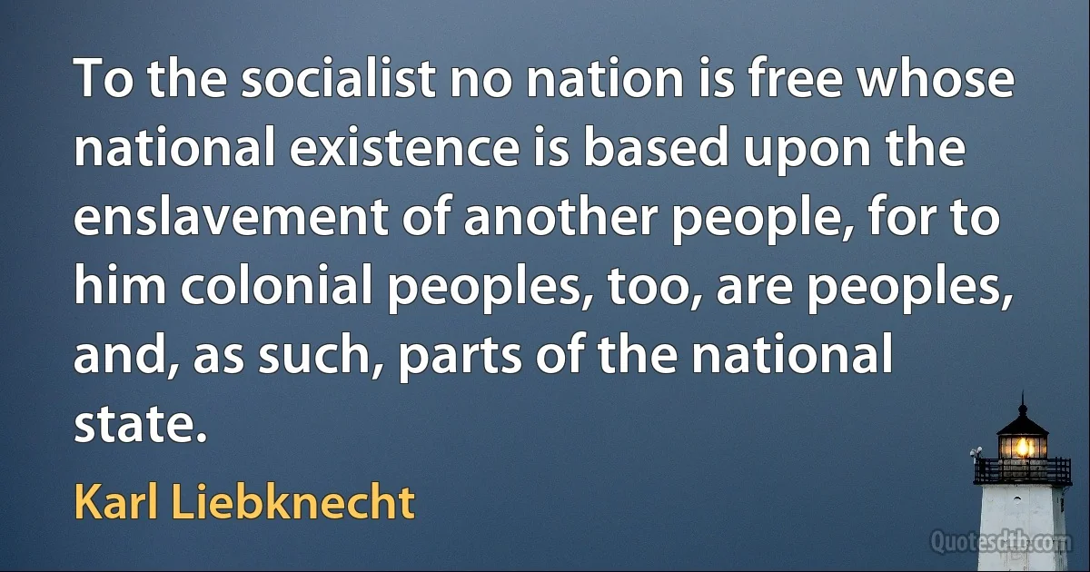 To the socialist no nation is free whose national existence is based upon the enslavement of another people, for to him colonial peoples, too, are peoples, and, as such, parts of the national state. (Karl Liebknecht)