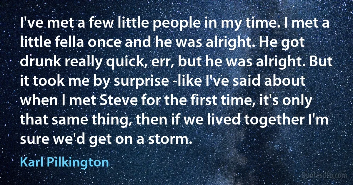 I've met a few little people in my time. I met a little fella once and he was alright. He got drunk really quick, err, but he was alright. But it took me by surprise -like I've said about when I met Steve for the first time, it's only that same thing, then if we lived together I'm sure we'd get on a storm. (Karl Pilkington)