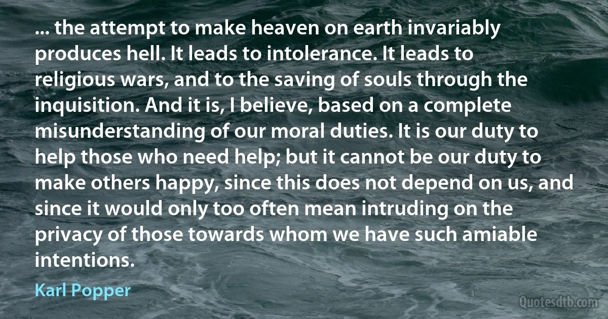 ... the attempt to make heaven on earth invariably produces hell. It leads to intolerance. It leads to religious wars, and to the saving of souls through the inquisition. And it is, I believe, based on a complete misunderstanding of our moral duties. It is our duty to help those who need help; but it cannot be our duty to make others happy, since this does not depend on us, and since it would only too often mean intruding on the privacy of those towards whom we have such amiable intentions. (Karl Popper)