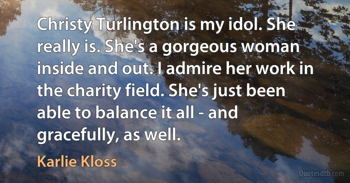 Christy Turlington is my idol. She really is. She's a gorgeous woman inside and out. I admire her work in the charity field. She's just been able to balance it all - and gracefully, as well. (Karlie Kloss)