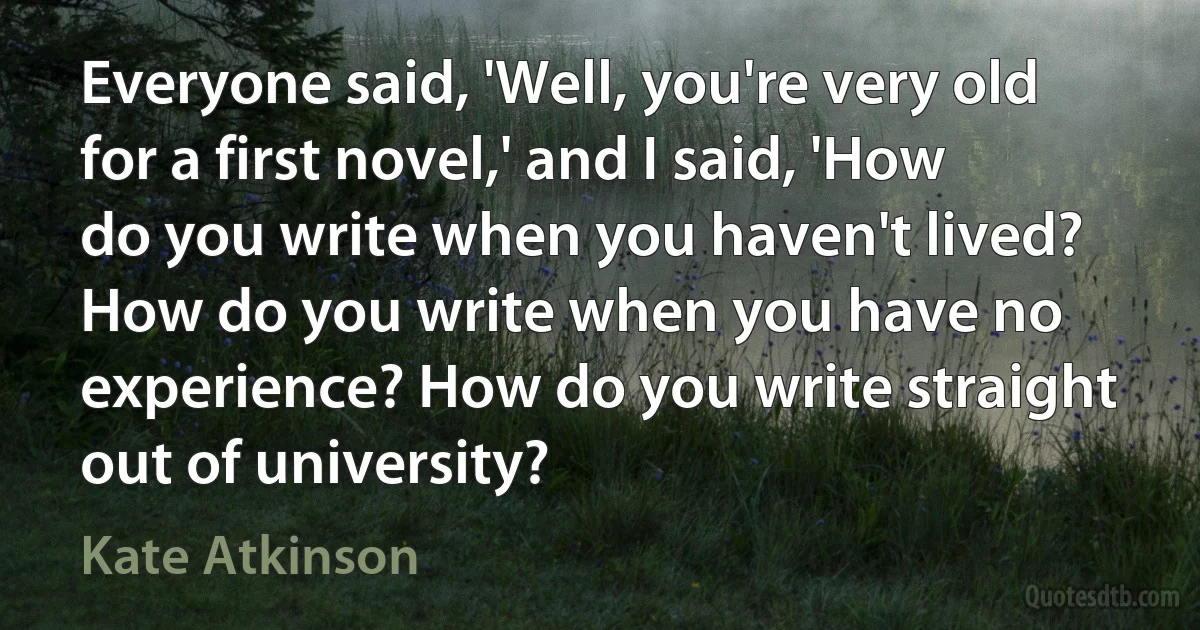 Everyone said, 'Well, you're very old for a first novel,' and I said, 'How do you write when you haven't lived? How do you write when you have no experience? How do you write straight out of university? (Kate Atkinson)