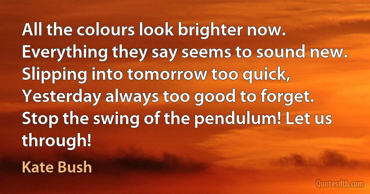 All the colours look brighter now.
Everything they say seems to sound new.
Slipping into tomorrow too quick,
Yesterday always too good to forget.
Stop the swing of the pendulum! Let us through! (Kate Bush)