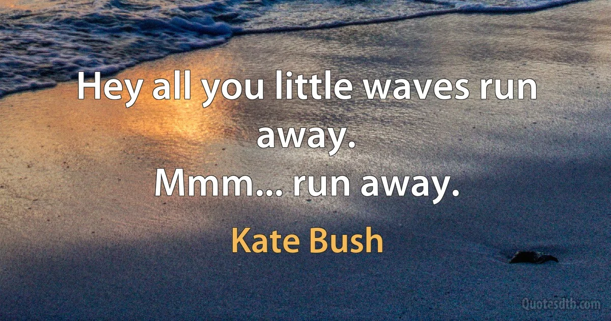 Hey all you little waves run away.
Mmm... run away. (Kate Bush)