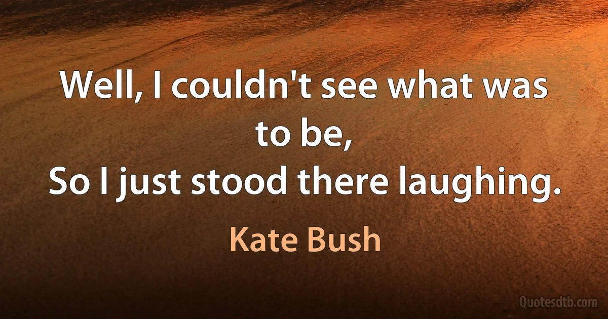 Well, I couldn't see what was to be,
So I just stood there laughing. (Kate Bush)