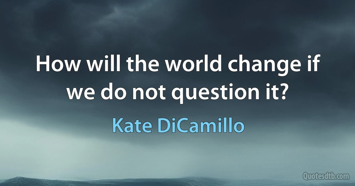 How will the world change if we do not question it? (Kate DiCamillo)