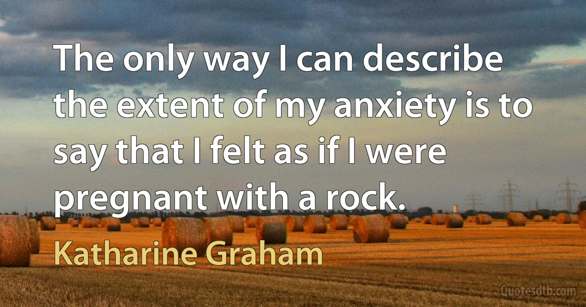 The only way I can describe the extent of my anxiety is to say that I felt as if I were pregnant with a rock. (Katharine Graham)