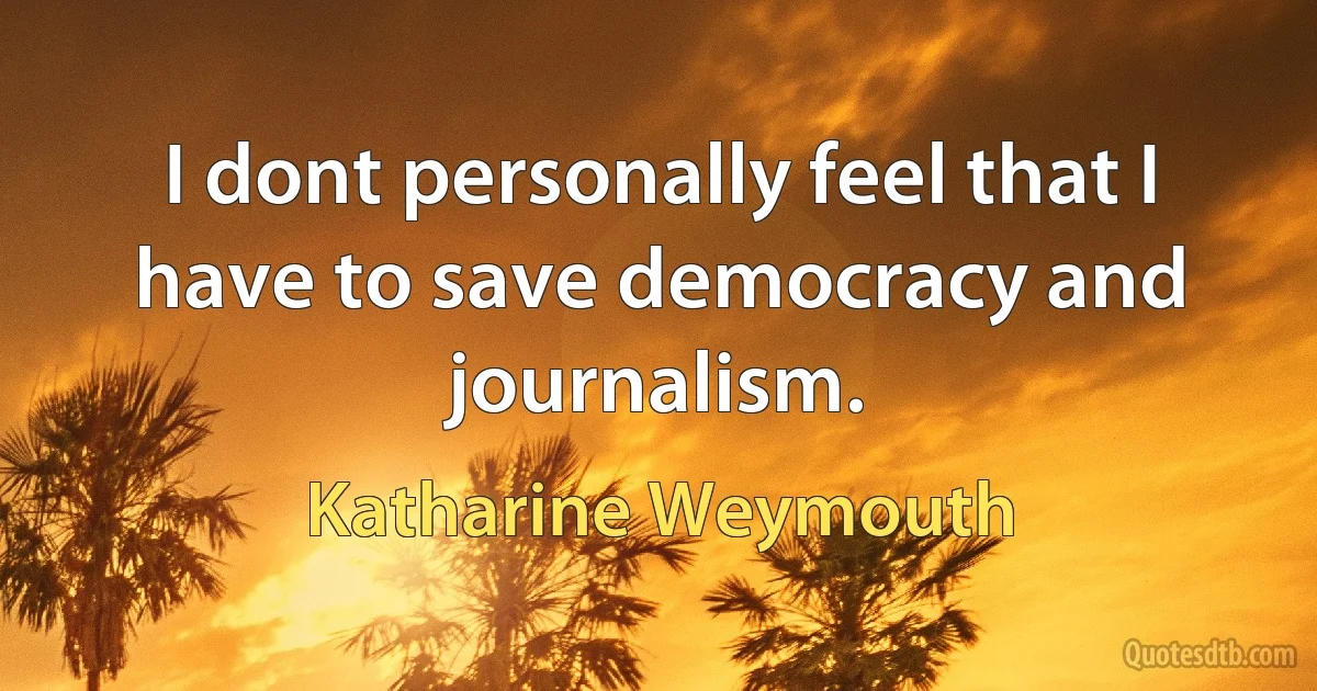 I dont personally feel that I have to save democracy and journalism. (Katharine Weymouth)