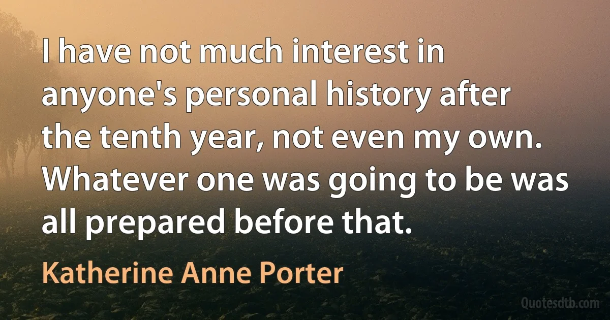 I have not much interest in anyone's personal history after the tenth year, not even my own. Whatever one was going to be was all prepared before that. (Katherine Anne Porter)