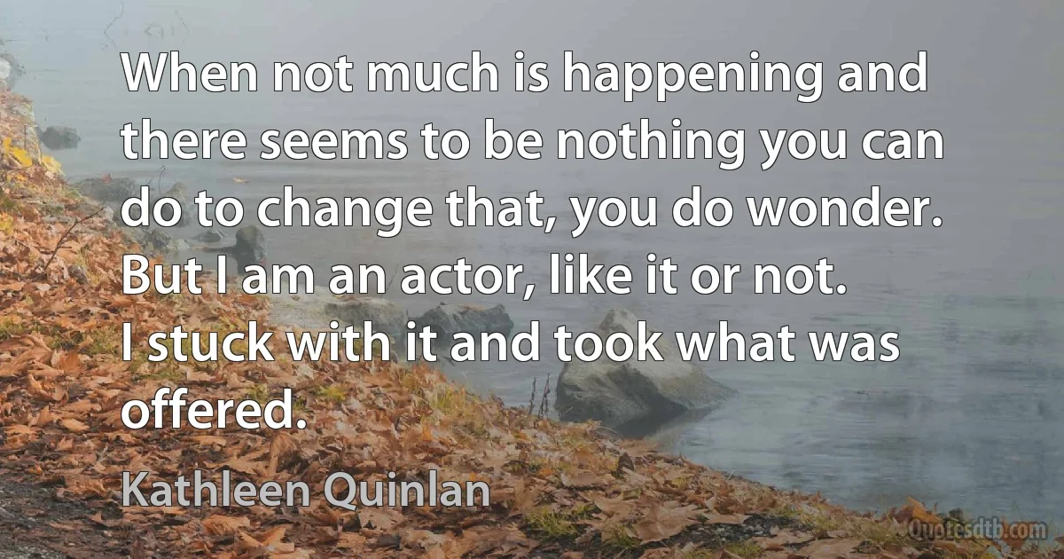 When not much is happening and there seems to be nothing you can do to change that, you do wonder. But I am an actor, like it or not. I stuck with it and took what was offered. (Kathleen Quinlan)