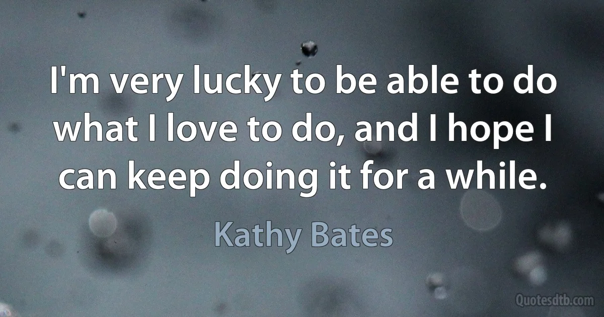 I'm very lucky to be able to do what I love to do, and I hope I can keep doing it for a while. (Kathy Bates)