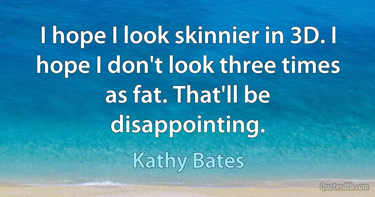 I hope I look skinnier in 3D. I hope I don't look three times as fat. That'll be disappointing. (Kathy Bates)