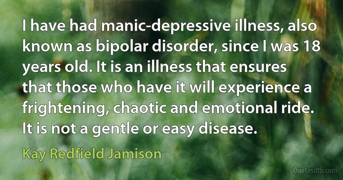 I have had manic-depressive illness, also known as bipolar disorder, since I was 18 years old. It is an illness that ensures that those who have it will experience a frightening, chaotic and emotional ride. It is not a gentle or easy disease. (Kay Redfield Jamison)