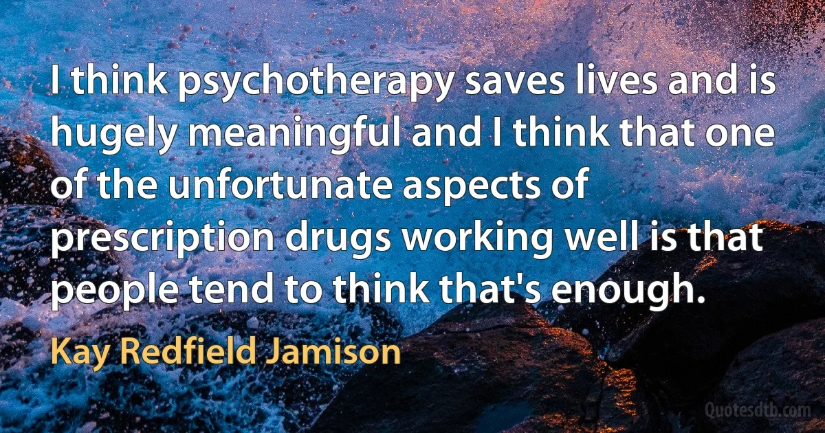 I think psychotherapy saves lives and is hugely meaningful and I think that one of the unfortunate aspects of prescription drugs working well is that people tend to think that's enough. (Kay Redfield Jamison)