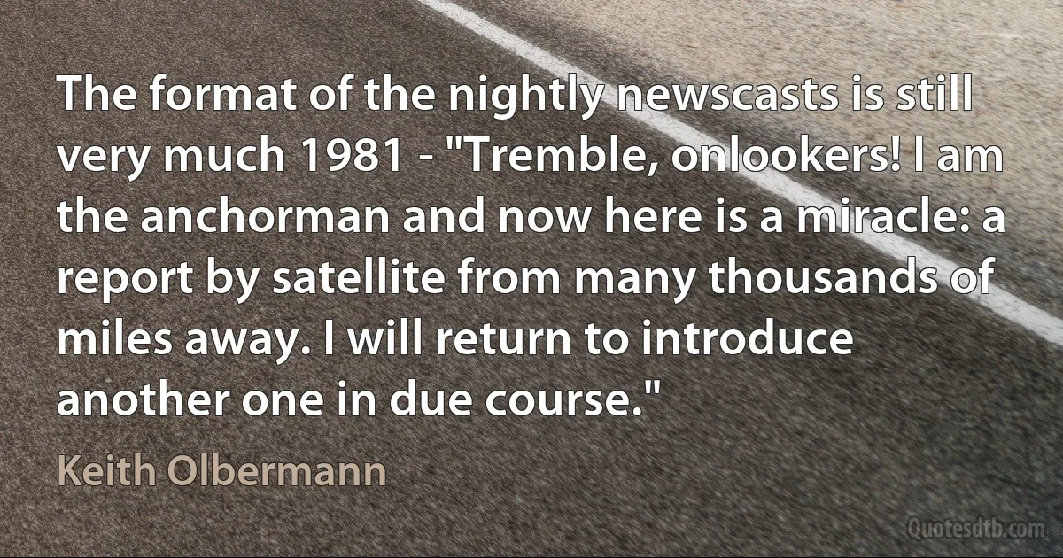 The format of the nightly newscasts is still very much 1981 - "Tremble, onlookers! I am the anchorman and now here is a miracle: a report by satellite from many thousands of miles away. I will return to introduce another one in due course." (Keith Olbermann)