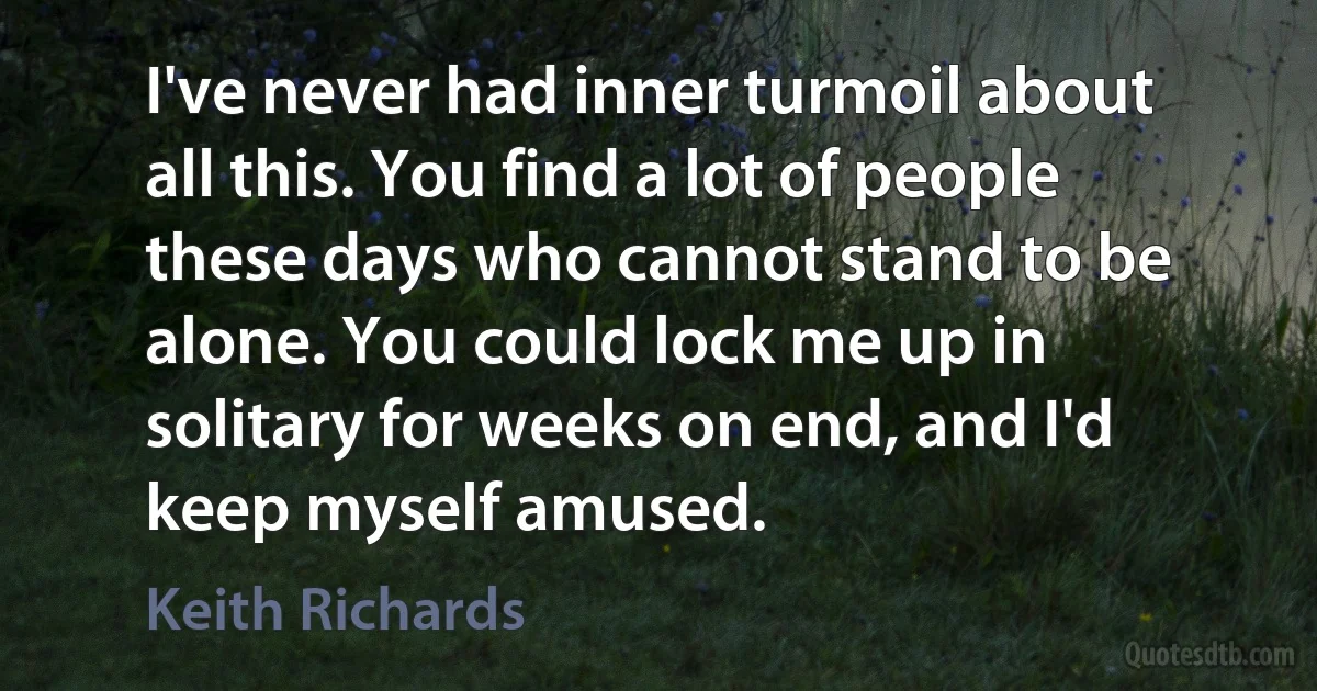 I've never had inner turmoil about all this. You find a lot of people these days who cannot stand to be alone. You could lock me up in solitary for weeks on end, and I'd keep myself amused. (Keith Richards)