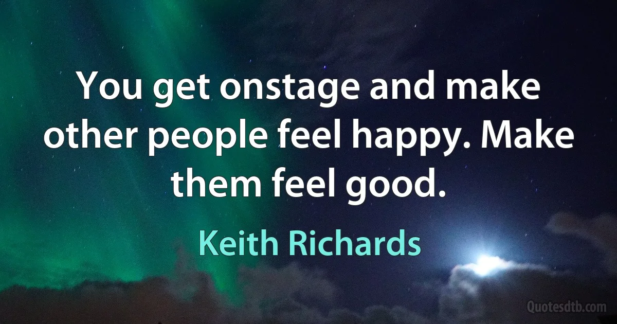 You get onstage and make other people feel happy. Make them feel good. (Keith Richards)