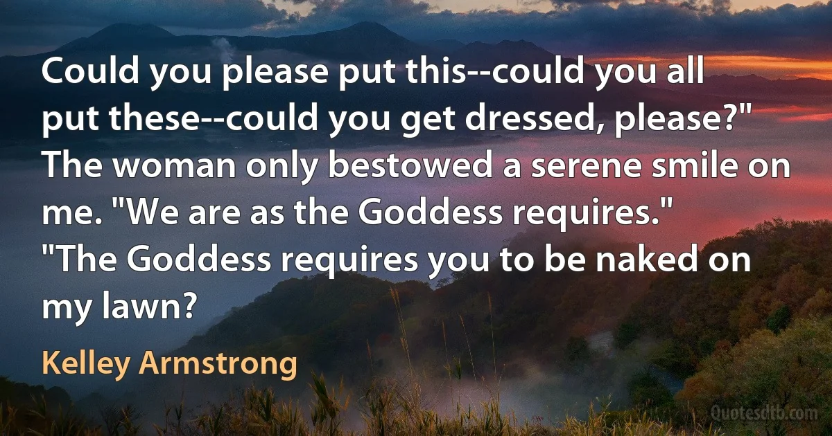 Could you please put this--could you all put these--could you get dressed, please?"
The woman only bestowed a serene smile on me. "We are as the Goddess requires."
"The Goddess requires you to be naked on my lawn? (Kelley Armstrong)