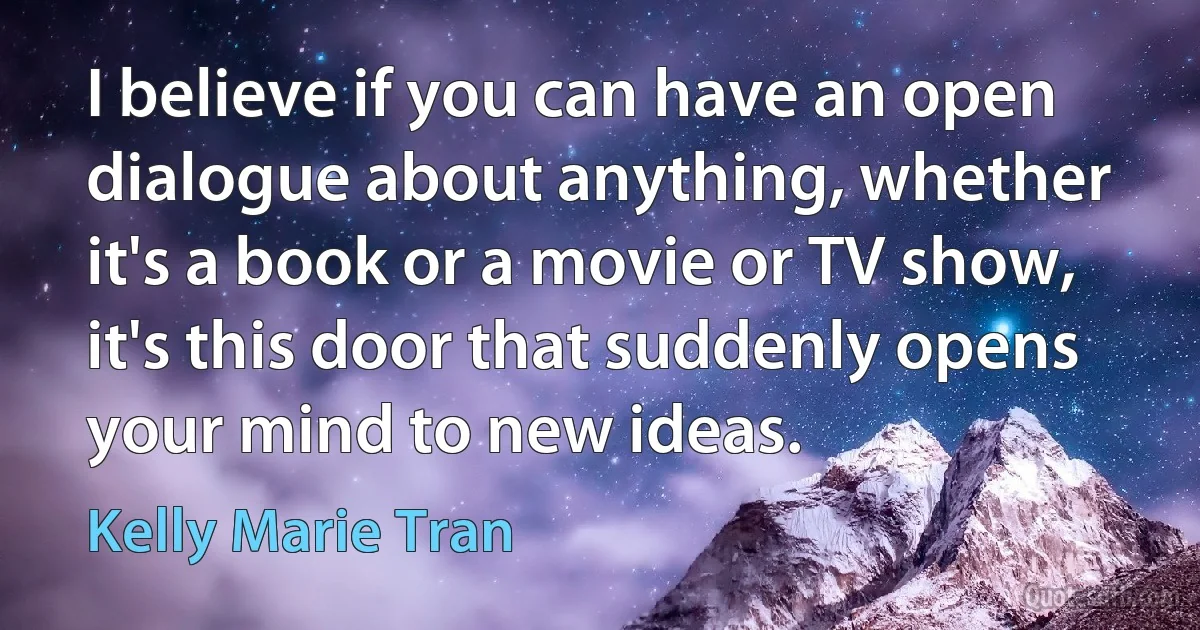 I believe if you can have an open dialogue about anything, whether it's a book or a movie or TV show, it's this door that suddenly opens your mind to new ideas. (Kelly Marie Tran)