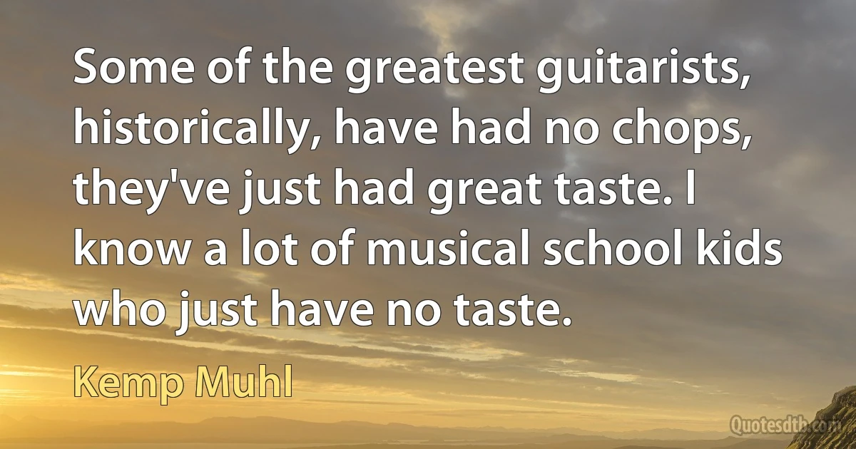 Some of the greatest guitarists, historically, have had no chops, they've just had great taste. I know a lot of musical school kids who just have no taste. (Kemp Muhl)