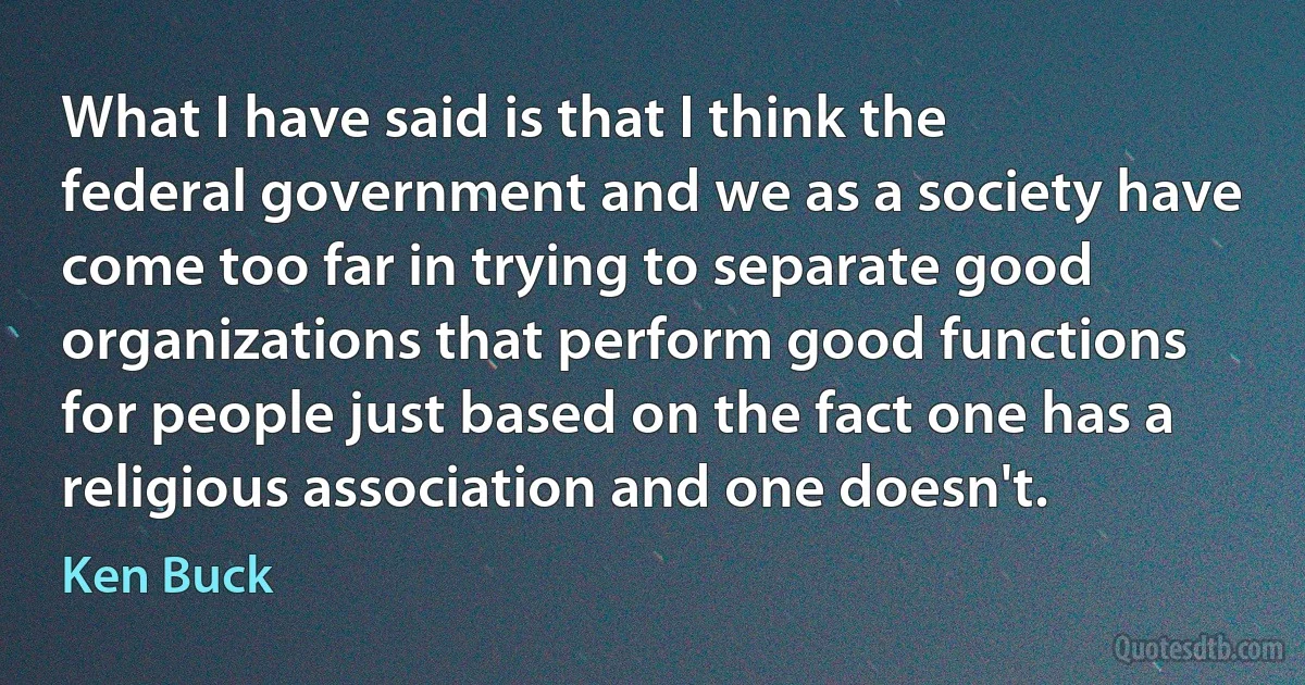 What I have said is that I think the federal government and we as a society have come too far in trying to separate good organizations that perform good functions for people just based on the fact one has a religious association and one doesn't. (Ken Buck)