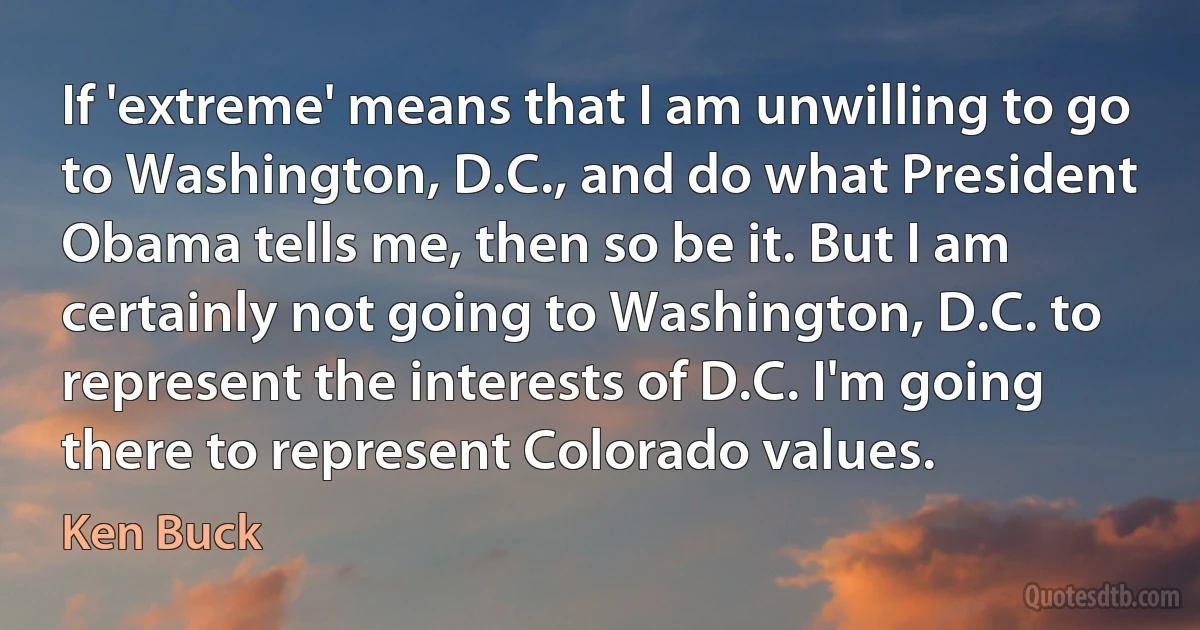 If 'extreme' means that I am unwilling to go to Washington, D.C., and do what President Obama tells me, then so be it. But I am certainly not going to Washington, D.C. to represent the interests of D.C. I'm going there to represent Colorado values. (Ken Buck)