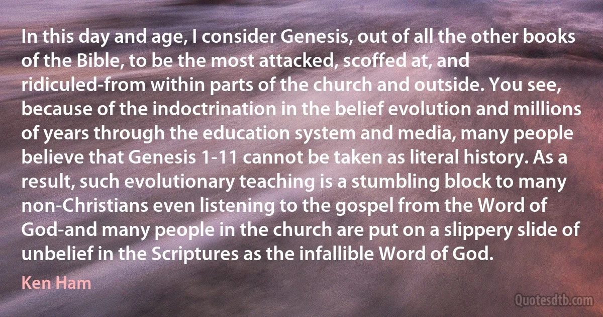 In this day and age, I consider Genesis, out of all the other books of the Bible, to be the most attacked, scoffed at, and ridiculed-from within parts of the church and outside. You see, because of the indoctrination in the belief evolution and millions of years through the education system and media, many people believe that Genesis 1-11 cannot be taken as literal history. As a result, such evolutionary teaching is a stumbling block to many non-Christians even listening to the gospel from the Word of God-and many people in the church are put on a slippery slide of unbelief in the Scriptures as the infallible Word of God. (Ken Ham)