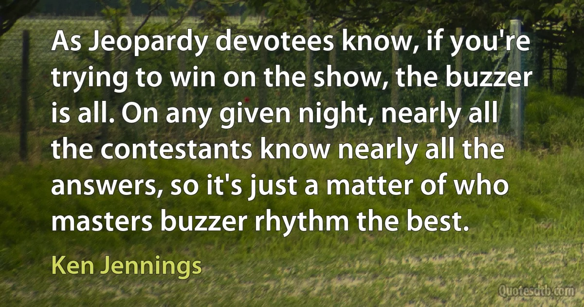 As Jeopardy devotees know, if you're trying to win on the show, the buzzer is all. On any given night, nearly all the contestants know nearly all the answers, so it's just a matter of who masters buzzer rhythm the best. (Ken Jennings)