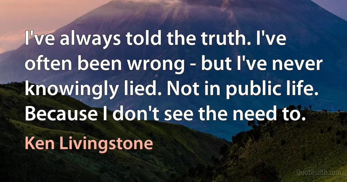 I've always told the truth. I've often been wrong - but I've never knowingly lied. Not in public life. Because I don't see the need to. (Ken Livingstone)