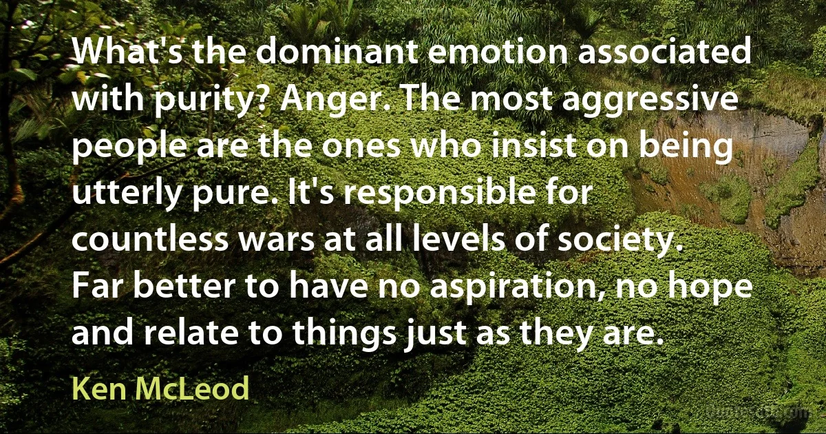 What's the dominant emotion associated with purity? Anger. The most aggressive people are the ones who insist on being utterly pure. It's responsible for countless wars at all levels of society. Far better to have no aspiration, no hope and relate to things just as they are. (Ken McLeod)