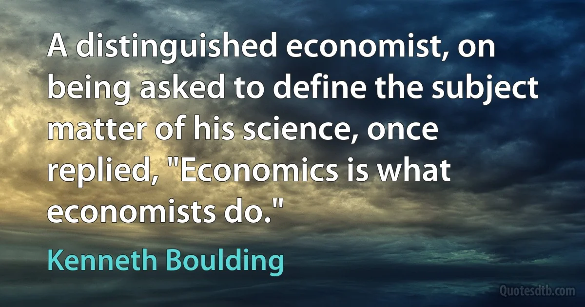 A distinguished economist, on being asked to define the subject matter of his science, once replied, "Economics is what economists do." (Kenneth Boulding)