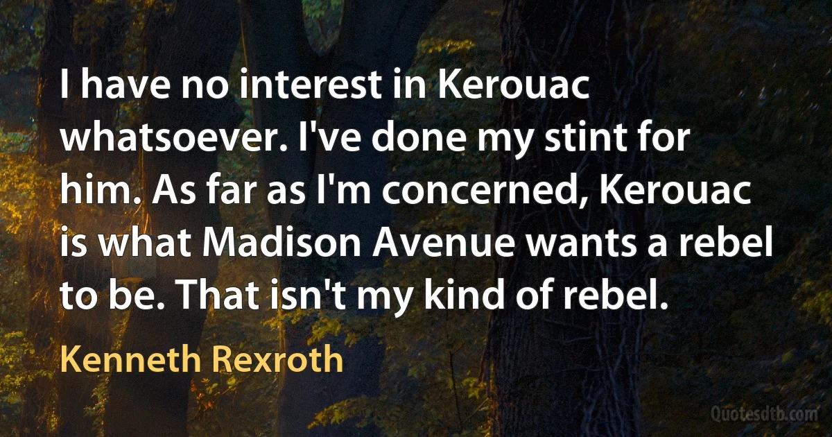 I have no interest in Kerouac whatsoever. I've done my stint for him. As far as I'm concerned, Kerouac is what Madison Avenue wants a rebel to be. That isn't my kind of rebel. (Kenneth Rexroth)