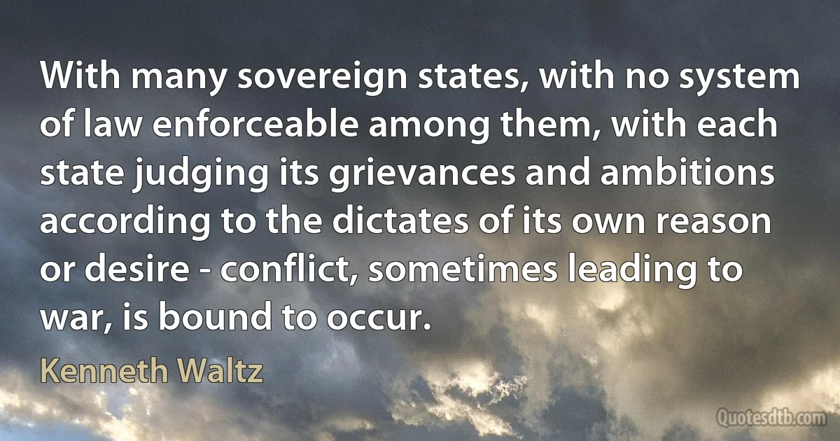 With many sovereign states, with no system of law enforceable among them, with each state judging its grievances and ambitions according to the dictates of its own reason or desire - conflict, sometimes leading to war, is bound to occur. (Kenneth Waltz)