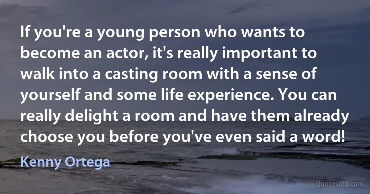 If you're a young person who wants to become an actor, it's really important to walk into a casting room with a sense of yourself and some life experience. You can really delight a room and have them already choose you before you've even said a word! (Kenny Ortega)