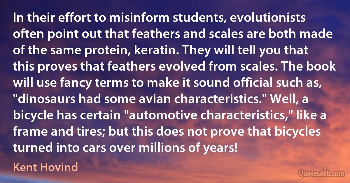 In their effort to misinform students, evolutionists often point out that feathers and scales are both made of the same protein, keratin. They will tell you that this proves that feathers evolved from scales. The book will use fancy terms to make it sound official such as, "dinosaurs had some avian characteristics." Well, a bicycle has certain "automotive characteristics," like a frame and tires; but this does not prove that bicycles turned into cars over millions of years! (Kent Hovind)