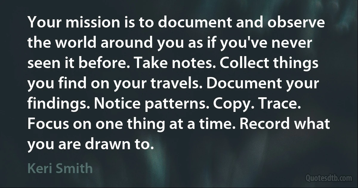 Your mission is to document and observe the world around you as if you've never seen it before. Take notes. Collect things you find on your travels. Document your findings. Notice patterns. Copy. Trace. Focus on one thing at a time. Record what you are drawn to. (Keri Smith)