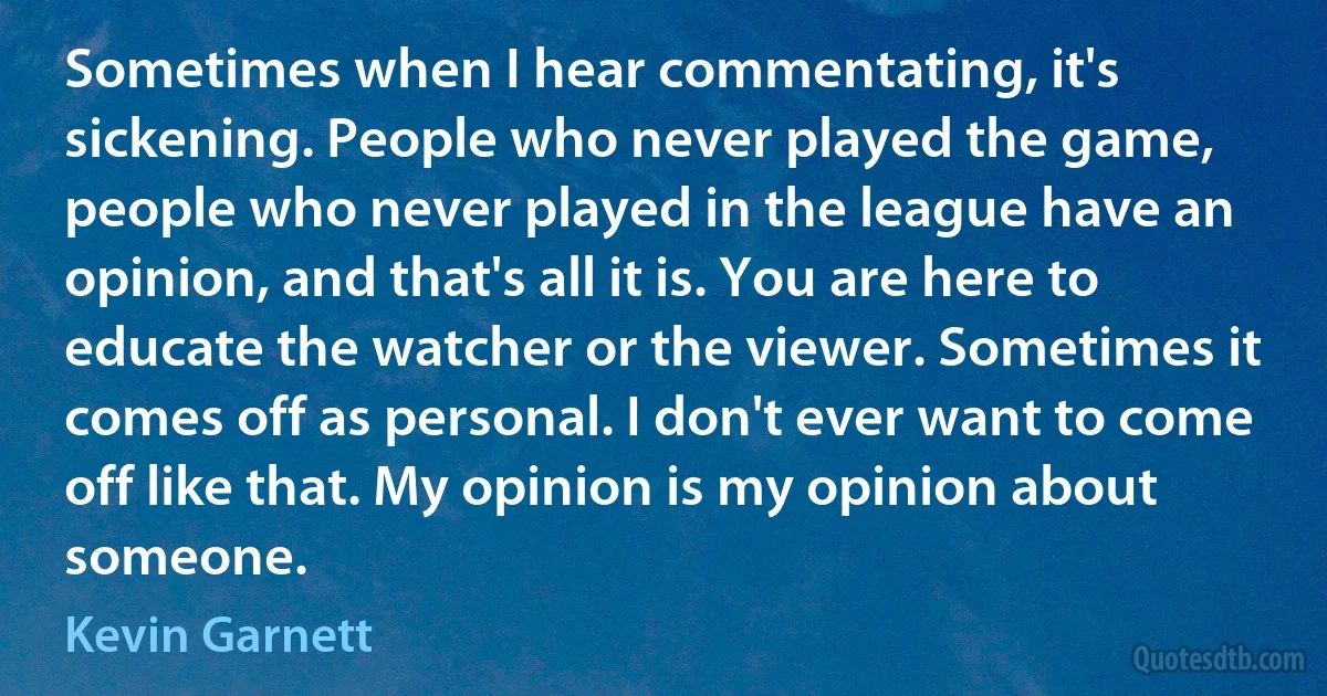 Sometimes when I hear commentating, it's sickening. People who never played the game, people who never played in the league have an opinion, and that's all it is. You are here to educate the watcher or the viewer. Sometimes it comes off as personal. I don't ever want to come off like that. My opinion is my opinion about someone. (Kevin Garnett)