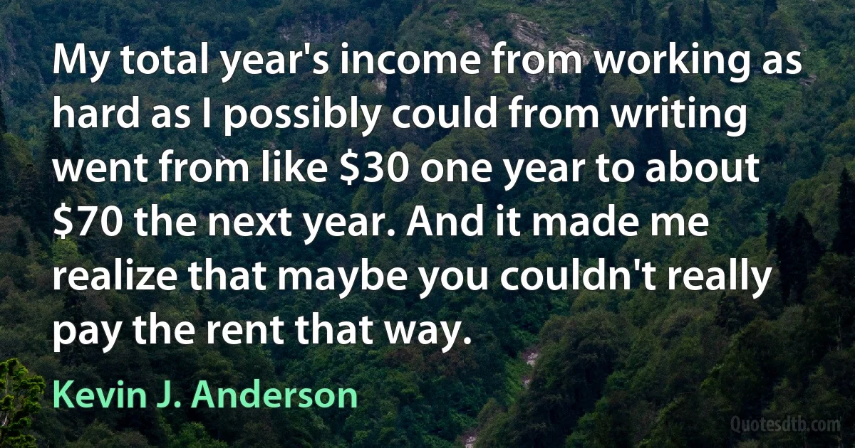 My total year's income from working as hard as I possibly could from writing went from like $30 one year to about $70 the next year. And it made me realize that maybe you couldn't really pay the rent that way. (Kevin J. Anderson)