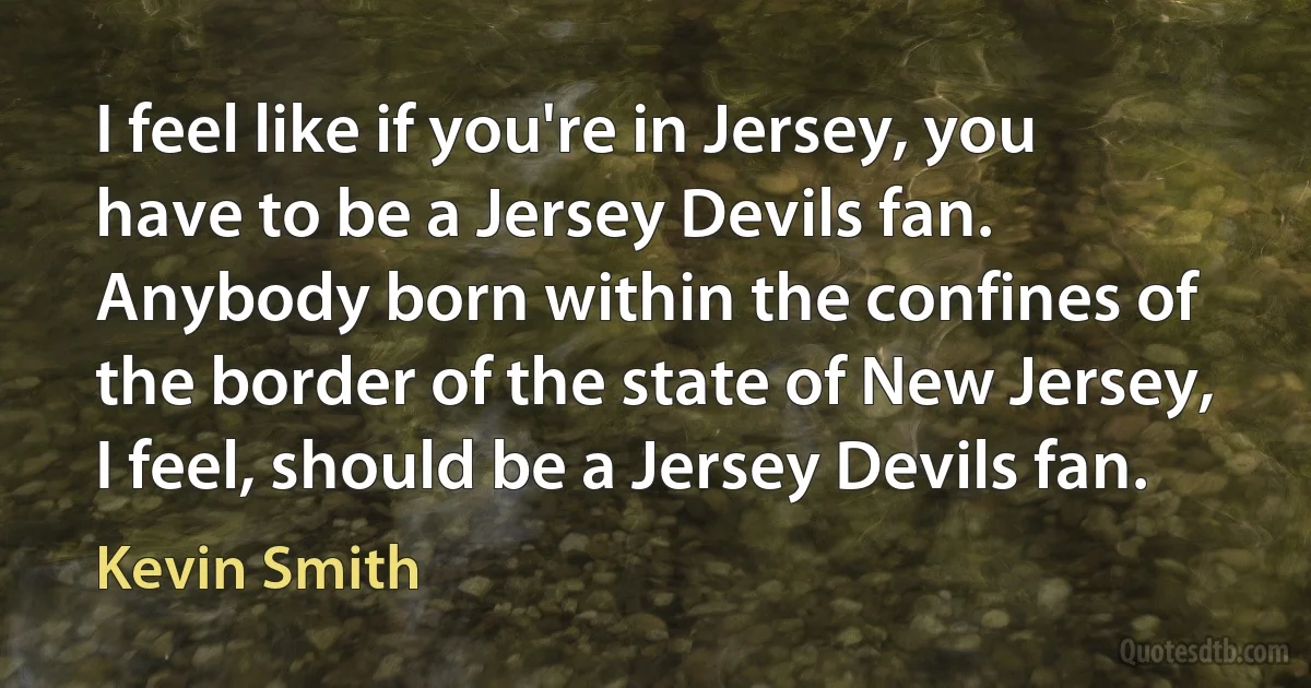 I feel like if you're in Jersey, you have to be a Jersey Devils fan. Anybody born within the confines of the border of the state of New Jersey, I feel, should be a Jersey Devils fan. (Kevin Smith)