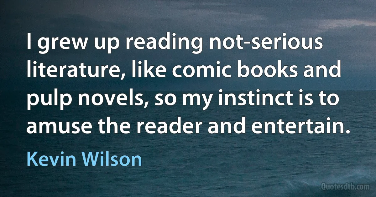 I grew up reading not-serious literature, like comic books and pulp novels, so my instinct is to amuse the reader and entertain. (Kevin Wilson)