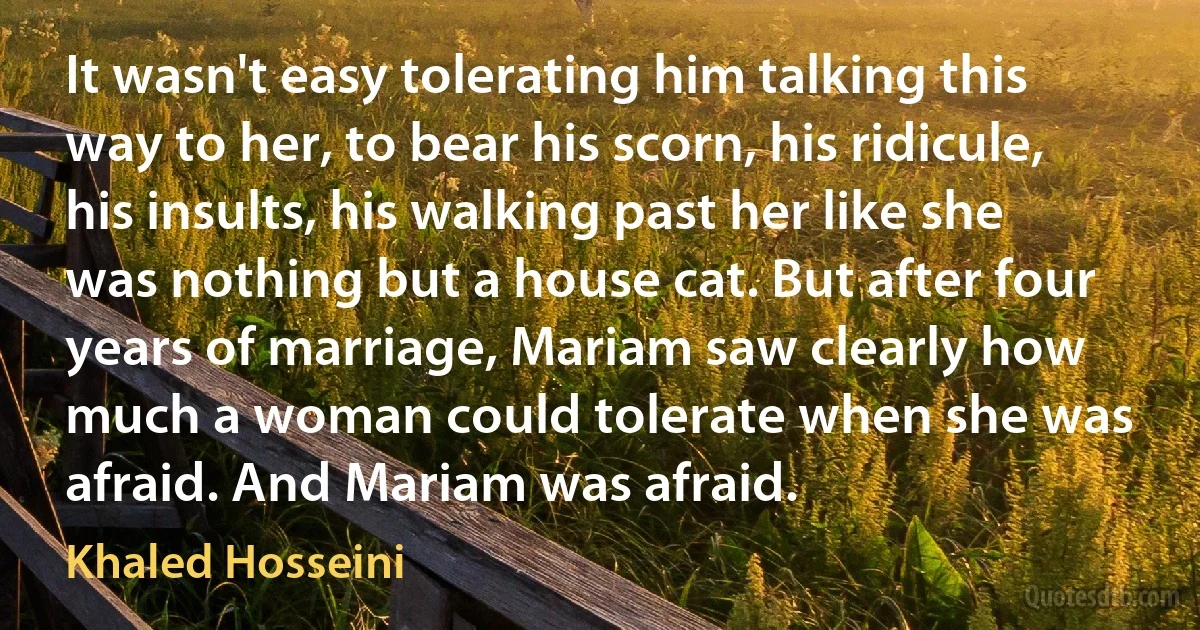 It wasn't easy tolerating him talking this way to her, to bear his scorn, his ridicule, his insults, his walking past her like she was nothing but a house cat. But after four years of marriage, Mariam saw clearly how much a woman could tolerate when she was afraid. And Mariam was afraid. (Khaled Hosseini)