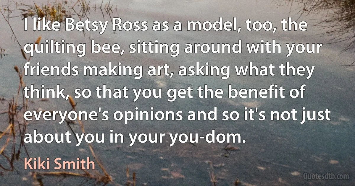 I like Betsy Ross as a model, too, the quilting bee, sitting around with your friends making art, asking what they think, so that you get the benefit of everyone's opinions and so it's not just about you in your you-dom. (Kiki Smith)