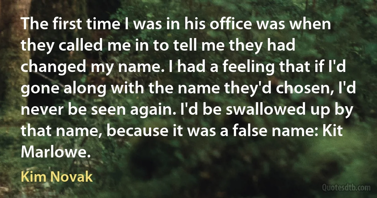 The first time I was in his office was when they called me in to tell me they had changed my name. I had a feeling that if I'd gone along with the name they'd chosen, I'd never be seen again. I'd be swallowed up by that name, because it was a false name: Kit Marlowe. (Kim Novak)