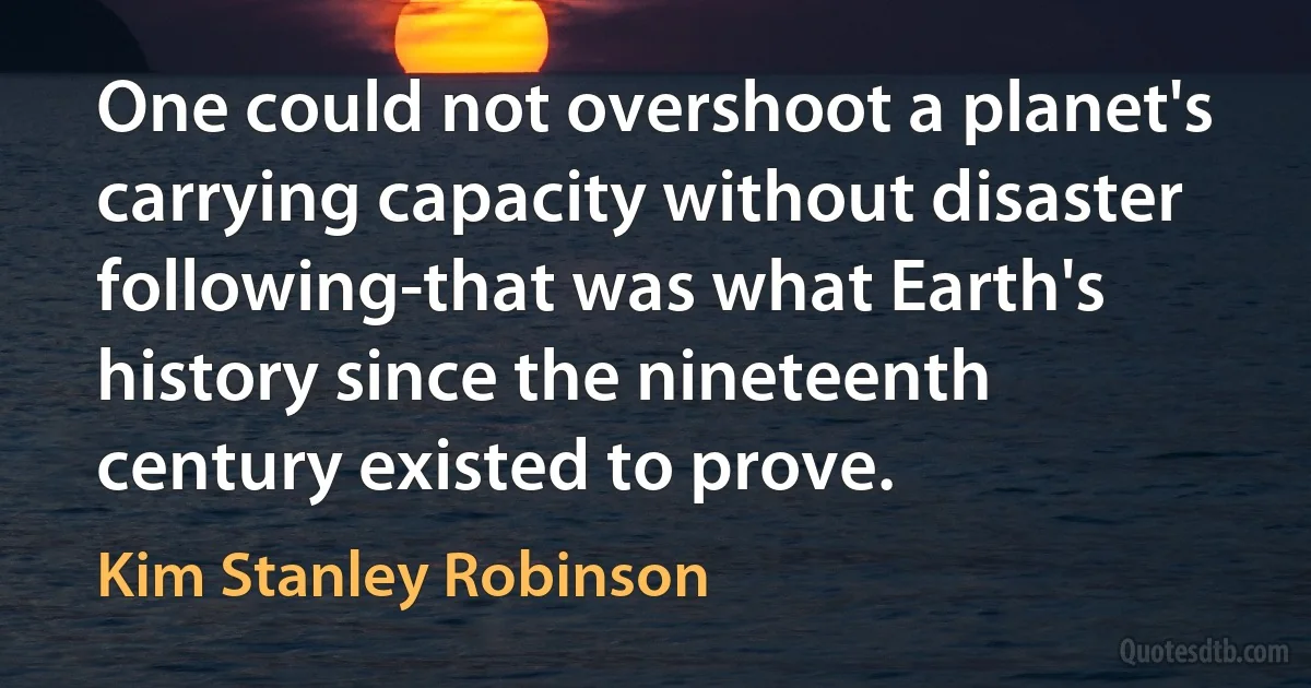 One could not overshoot a planet's carrying capacity without disaster following-that was what Earth's history since the nineteenth century existed to prove. (Kim Stanley Robinson)