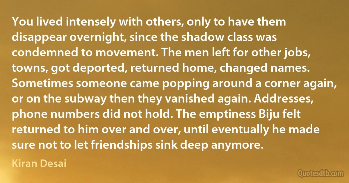 You lived intensely with others, only to have them disappear overnight, since the shadow class was condemned to movement. The men left for other jobs, towns, got deported, returned home, changed names. Sometimes someone came popping around a corner again, or on the subway then they vanished again. Addresses, phone numbers did not hold. The emptiness Biju felt returned to him over and over, until eventually he made sure not to let friendships sink deep anymore. (Kiran Desai)