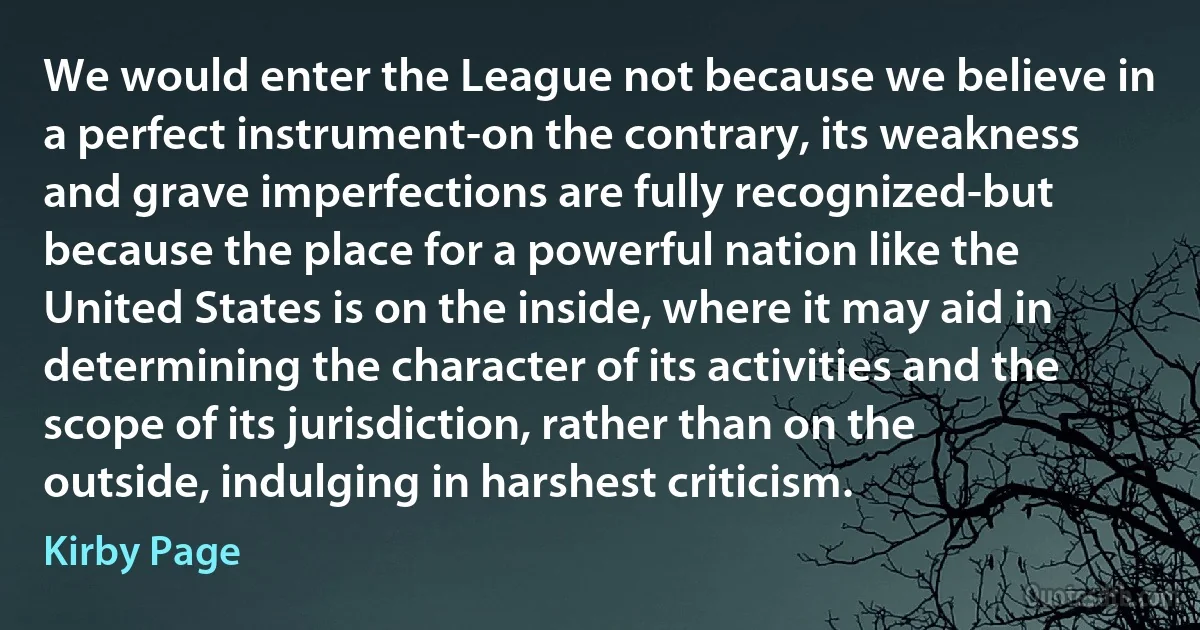 We would enter the League not because we believe in a perfect instrument-on the contrary, its weakness and grave imperfections are fully recognized-but because the place for a powerful nation like the United States is on the inside, where it may aid in determining the character of its activities and the scope of its jurisdiction, rather than on the outside, indulging in harshest criticism. (Kirby Page)