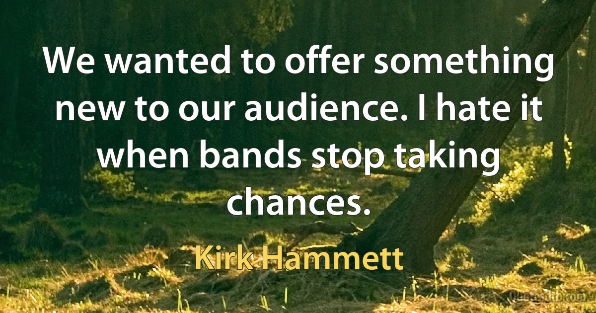 We wanted to offer something new to our audience. I hate it when bands stop taking chances. (Kirk Hammett)