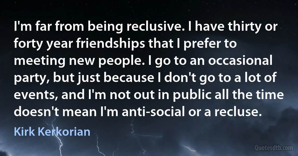 I'm far from being reclusive. I have thirty or forty year friendships that I prefer to meeting new people. I go to an occasional party, but just because I don't go to a lot of events, and I'm not out in public all the time doesn't mean I'm anti-social or a recluse. (Kirk Kerkorian)